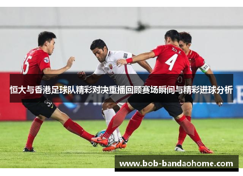恒大与香港足球队精彩对决重播回顾赛场瞬间与精彩进球分析