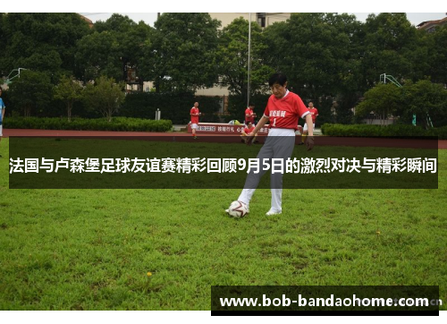 法国与卢森堡足球友谊赛精彩回顾9月5日的激烈对决与精彩瞬间